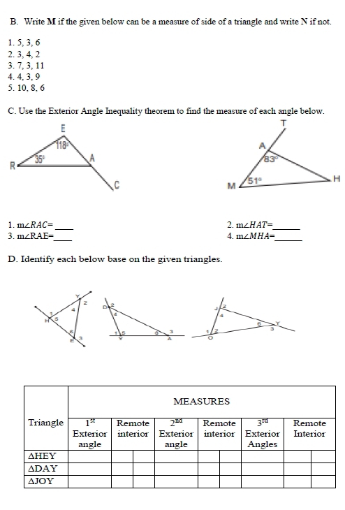 Write M if the given below can be a measure of side of a triangle and write N if not.
1. 5, 3, 6
2. 3, 4, 2
3. 7, 3, 11
4. 4, 3, 9
5. 10, 8, 6
C. Use the Exterior Angle Inequality theorem to find the measure of each angle below.
 
_
1. m∠ RAC= 2. m∠ HAT=
_
3. m∠ RAE= _ 4. m∠ MHA=
_
D. Identify each below base on the given triangles.

2
4
2
1 
H a
4
a Y
1 2 3
E 3