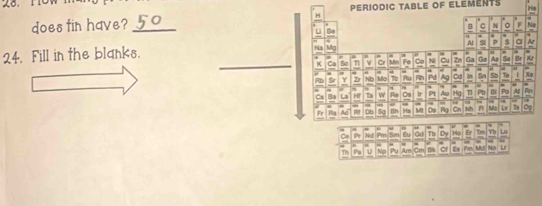 Periodic table of eleménts He 
does tin have? _H 
, . 1 
B C N 。 F No 
U Be 
w . a 
η 
Al Si P s Cl Ar 
24. Fill in the blanks. 
Na Mg 33 34 2 m
n a a 
_K Ca So n V Cr Mn Fe Co Ni Cu Zn Ga Ge As So Br Kr 
5 m 31 a Q Q u a e 92 n a 7
Rb Sr Y Zr ND Mo Tc Ru Rh Pd A Cd In Sn Sb To / Xo 
57 ~ 78 " 7 80 n 8
Cs Ba La Hf Ta w Ro Os Ir Pt Au Hg T Pb B Al Rn 
a 7 a 1
528
Fr Ra Ac Db Sg Bh Hs Mt Ds Rg Cn Nh 5 Mc Is Og 
1 
m 、 @ 79
Ce Pr Nd Pm Sm Eu Gd TD Dy Ho Er Tm Yb L 
9 u 0 “ 10 is 6
Th Pa U Np Pu Am Cm Bk Cl Es Fm Md No u