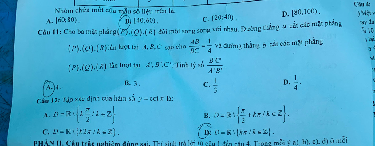 Nhóm chứa mốt của mẫu số liệu trên là. [80;100).
A. [60;80). B. [40;60).
C. [20;40). D. Một v
Câu 11: Cho ba mặt phẳng (P),(Q),(R) đôi một song song với nhau. Đường thẳng a cắt các mặt phẳng đ ạy đư 3i 10
(P),(Q),(R) lần lượt tại A, B, C' sao cho  AB/BC = 1/4  và đường thẳng 6 cắt các mặt phẳng
1 lại
y
(P),(Q),(R) lần lượt tại A', B', C' * Tính tỷ số  B'C'/A'B' . 
1
D.
A. )4 .
B. 3 . C.  1/3   1/4 ·
Câu 12: Tập xác định của hàm số y=cot x là:
A. D=R k π /2 /k∈ Z D=R  π /2 +kπ /k∈ Z. 
B.
C. D=R k2π /k∈ Z. D. D=R kπ /k∈ Z. 
PHẢN II, Câu trắc nghiêm đúng sai, Thí sinh trả lời từ câu 1 đến câu 4. Trong mỗi ý a). b), c), d) ở mỗi