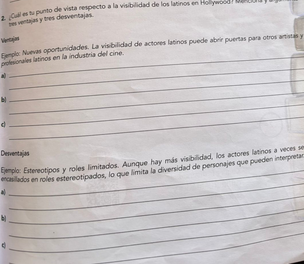 ¿Cuál es tu punto de vista respecto a la visibilidad de los latinos en Hollywood? Menciona y a9 
tres ventajas y tres desventajas. 
Ventajas 
Ejemplo: Nuevas oportunidades. La visibilidad de actores latinos puede abrir puertas para otros artistas y 
_ 
profesionales latinos en la industria del cine. 
a) 
_ 
_ 
b) 
_ 
_ 
c) 
_ 
_ 
_ 
Desventajas 
Ejemplo: Estereotipos y roles limitados. Aunque hay más visibilidad, los actores latinos a veces se 
encasillados en roles estereotipados, lo que limita la diversidad de personajes que pueden interpretar 
a) 
_ 
b)_ 
_ 
_ 
c) 
_