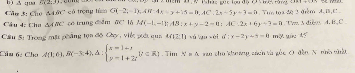 △ qua E(2;3) tại 2 điểm M, N (khác gốc tọa độ Ở ) biết răng OM+ON be nhat. 
Câu 3: Cho △ ABC có trọng tâm G(-2;-1); AB:4x+y+15=0; AC:2x+5y+3=0. Tìm tọa độ 3 điểm A, B, C. 
Câu 4: Cho △ ABC có trung điểm BC là M(-1,-1); AB:x+y-2=0; AC:2x+6y+3=0. Tìm 3 điểm A, B, C. 
Câu 5: Trong mặt phẳng tọa độ Oxy, viết ptđt qua M(2;1) và tạo với d : x-2y+5=0 một góc 45°. 
Câu 6: Cho A(1;6), B(-3;4),△ :beginarrayl x=1+t y=1+2tendarray.  (t∈ R). Tìm N∈ △ sao cho khoảng cách từ gốc O đến N nhồ nhất.