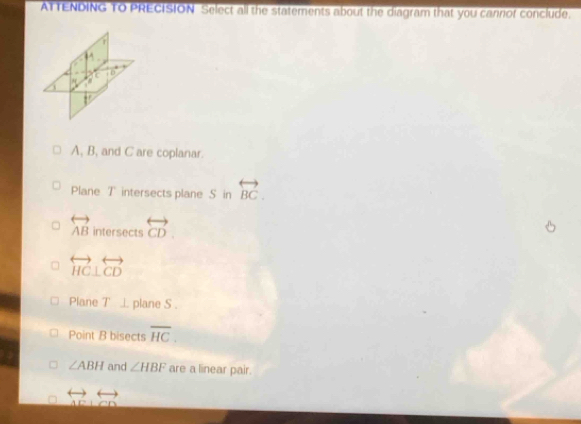 ATTENDING TO PRECISION Select all the statements about the diagram that you cannof conclude.
T
a overleftrightarrow D

A, B, and C are coplanar.
Plane T intersects plane S in overleftrightarrow BC.
overleftrightarrow AB intersects overleftrightarrow CD.
overleftrightarrow HC⊥ overleftrightarrow CD
Plane T ⊥ plane S.
Point B bisects overline HC.
∠ ABH and ∠ HBF are a linear pair.