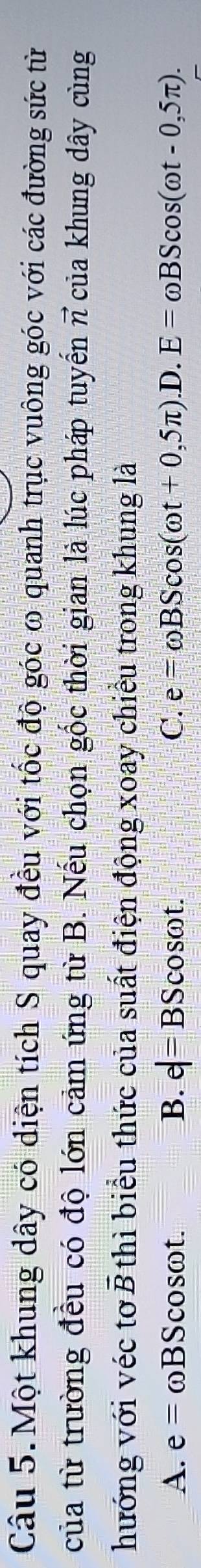 Câu 5.Một khung dây có diện tích S quay đều với tốc độ góc ω quanh trục vuông góc với các đường sức từ
của từ trường đều có độ lớn cảm ứng từ B. Nếu chọn gốc thời gian là lúc pháp tuyến π của khung dây cùng
hướng với véc tơ I vector B thì biểu thức của suất điện động xoay chiều trong khung là
A. e= ωBScosωt. B. e|=BScos omega t. C. e=omega BScos (omega t+0,5π ).D. E=omega BScos (omega t-0,5π ).