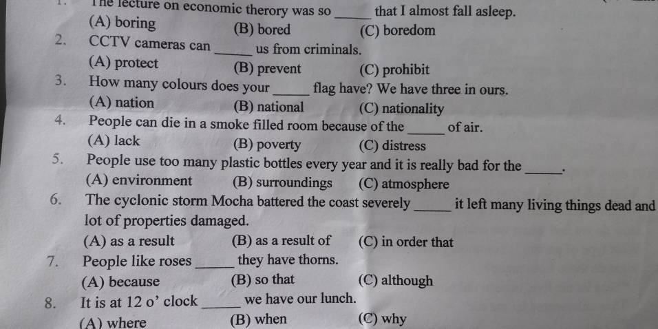 The lecture on economic therory was so _that I almost fall asleep.
(A) boring (B) bored (C) boredom
2. CCTV cameras can _us from criminals.
(A) protect (B) prevent (C) prohibit
3. How many colours does your _flag have? We have three in ours.
(A) nation (B) national (C) nationality
_
4. People can die in a smoke filled room because of the of air.
(A) lack (B) poverty (C) distress
5. People use too many plastic bottles every year and it is really bad for the _、.
(A) environment (B) surroundings (C) atmosphere
6. The cyclonic storm Mocha battered the coast severely _it left many living things dead and
lot of properties damaged.
(A) as a result (B) as a result of (C) in order that
7. People like roses _they have thorns.
(A) because (B) so that (C) although
8. It is at 12o^, clock_ we have our lunch.
(A)where (B) when (C) why