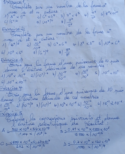 Eyeracel
CComplete par wn woulte dela lame a
beginarrayl au^(a 3^+1)* g^(+1)endarray.  et n entiers :
21 6^3* 6^4 3 7^7* 7^3 4)  7^8/7^2  5 8^(10)* 11^(10)
61 (5^6)^2 +1 (11^8)^6 8  g^8/g^4 
Exercice2
Bomplete par un womlie de Da dome a
avee a at v entiens:
) (4^0)^5 2)  10^8/10^4  3 6^3* 6^9 41 3^9* 3^(10) 5 10^6* 6^6
61 10^6* 5^6 (6^2)^4 8  8^7/8^6 
Exercice 3
Sous your Ca fome dune, puimance de 10 puin
downe P'ecitune decimale de es membies!
A) 10^5* 10^(-4) 21 (10^1)^-3 3  (10^(-4))/10^(-6)  4)  10^5/10^5  s 10^(-1)* 10^1
6 10^(-1)* 10^(-1)
Evorcice 4
So pay Da famedlyne puimce de 10 pui
donne Peciture detimale deced mombies:
11  (10^(-4))/10^2  21 (10^(-2))^3 3) (10^6)^7 4) 10^2* 10^(-1)5/ (10^(-6))/10^(-6)  6 10^(-1)* 10^(-1)
Exencice 5
Calcale, Per exprenions pnivants et plonne
eouture ndlentifique du Reltat?
A=frac 320* 10^8* 54* 10^(-9)1.44* beginvmatrix 10^7end(vmatrix)^2 B=frac 0.81* 10^(-4)* 1500* 10^59800* beginvmatrix 10^(-6)end(vmatrix)^5
C=frac 2800* 10^(-5)* 0,27* 10^7252* (10^(-3))^2 D=frac 0.2* 10^7* 120* 10^71000* (10^8)^4