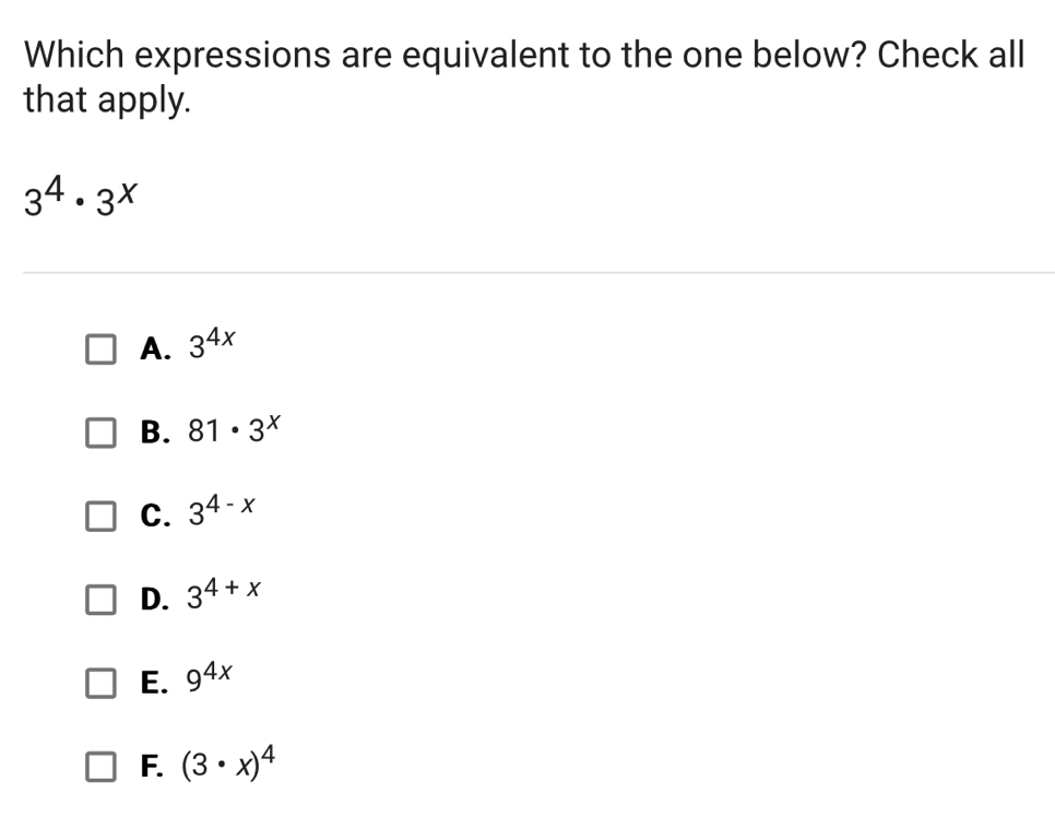 Which expressions are equivalent to the one below? Check all
that apply.
3^4· 3^x
A. 3^(4x)
B. 81· 3^x
C. 3^(4-x)
D. 3^(4+x)
E. 9^(4x)
F. (3· x)^4