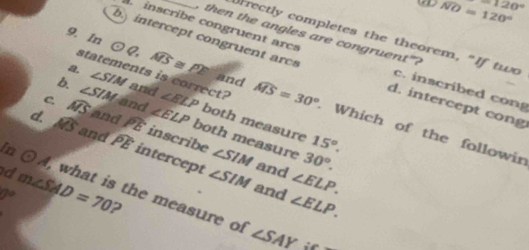 NO=120^((circ)^(-120^circ))
then the angles are congruent"?
rrectly completes the theorem, “If two
9. In odot Q 2
inscribe congruent arcs c. inscribed cong
b intercept congruent arcs d. intercept cong
statements is correct?
b. ∠ SIM and ∠ ELP both measure
a, widehat MS≌ widehat PE and widehat MS=30° Which of the followin
C. widehat MS ∠ SIM and ∠ ELP both measure 15°. 
and widehat PE inscribe ∠ SIM
d. widehat AB and widehat PE intercept
30°. 
and ∠ ELP.
∠ SIM and ∠ ELP. 
in odot A what is the measure of
d m∠ SAD=70 2
V°
∠ SAY