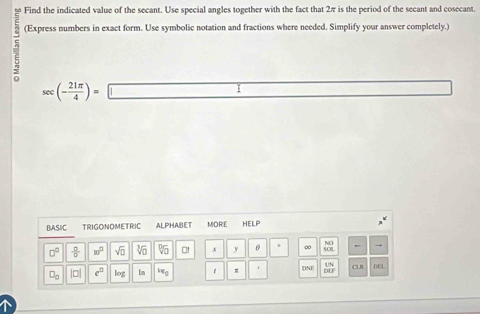 Find the indicated value of the secant. Use special angles together with the fact that 2π is the period of the secant and cosecant. 

(Express numbers in exact form. Use symbolic notation and fractions where needed. Simplify your answer completely.)
sec (- 21π /4 )=□  1/T 2= □ /□  
BASIC TRIGONOMETRIC ALPHABET MORE HELP 
NO
□^(□)  □ /□   10^(□) sqrt(□ ) sqrt[3](□ ) sqrt[□](□ ) □! x y θ 。 ∞ SOL ← 
UN
□ _□  beginvmatrix □ endvmatrix e^(□) log In log _0 1 π ' DNE DEF CLR DEL