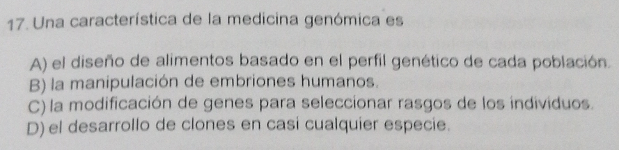 Una característica de la medicina genómica es
A) el diseño de alimentos basado en el perfil genético de cada población.
B) la manipulación de embriones humanos.
C) la modificación de genes para seleccionar rasgos de los individuos.
D) el desarrollo de clones en casi cualquier especie.