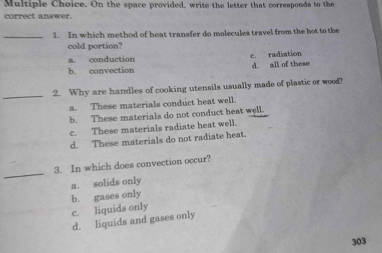 On the space provided, write the letter that corresponds to the
correct answer.
_1. In which method of heat transfer do molecules travel from the hot to the
cold portion?
a. conduction c. radiation
b. convection d. all of these
_2. Why are handles of cooking utensils usually made of plastic or wood?
a. These materials conduct heat well.
b. These materials do not conduct heat well.
c. These materials radiate heat well.
d. These materials do not radiate heat.
_
3. In which does convection occur?
a. solids only
b. gases only
c. liquids only
d. liquids and gases only
303