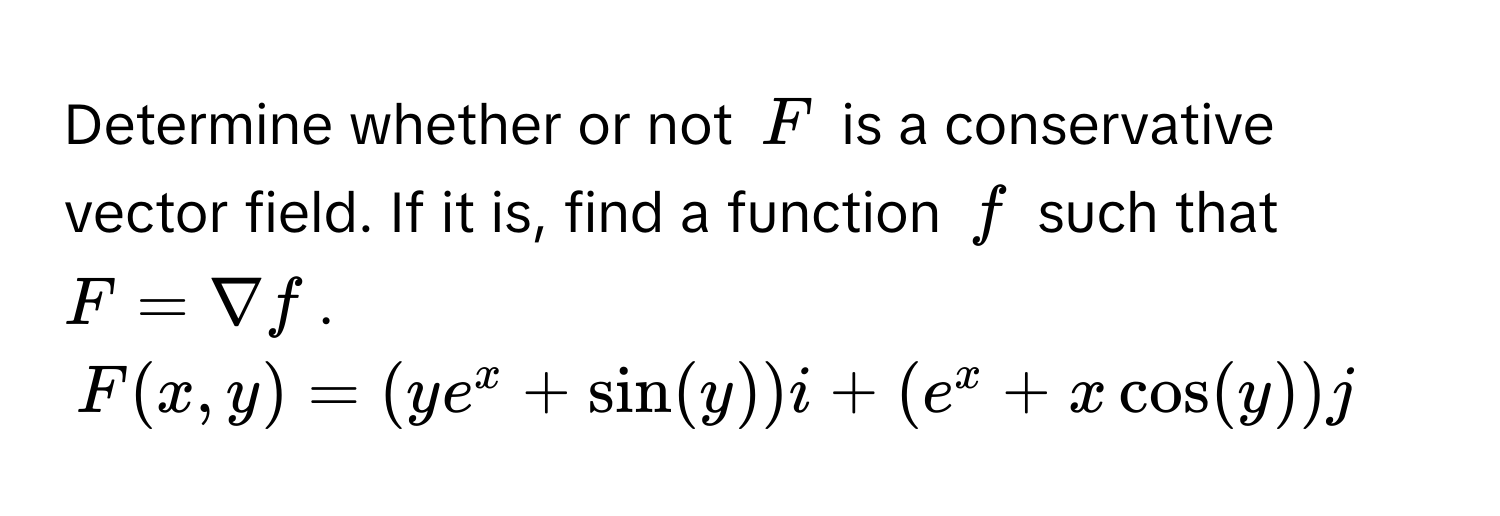 Determine whether or not $F$ is a conservative vector field. If it is, find a function $f$ such that $F = nabla f$.
$F(x,y) = (ye^x + sin(y))i + (e^x + xcos(y))j$