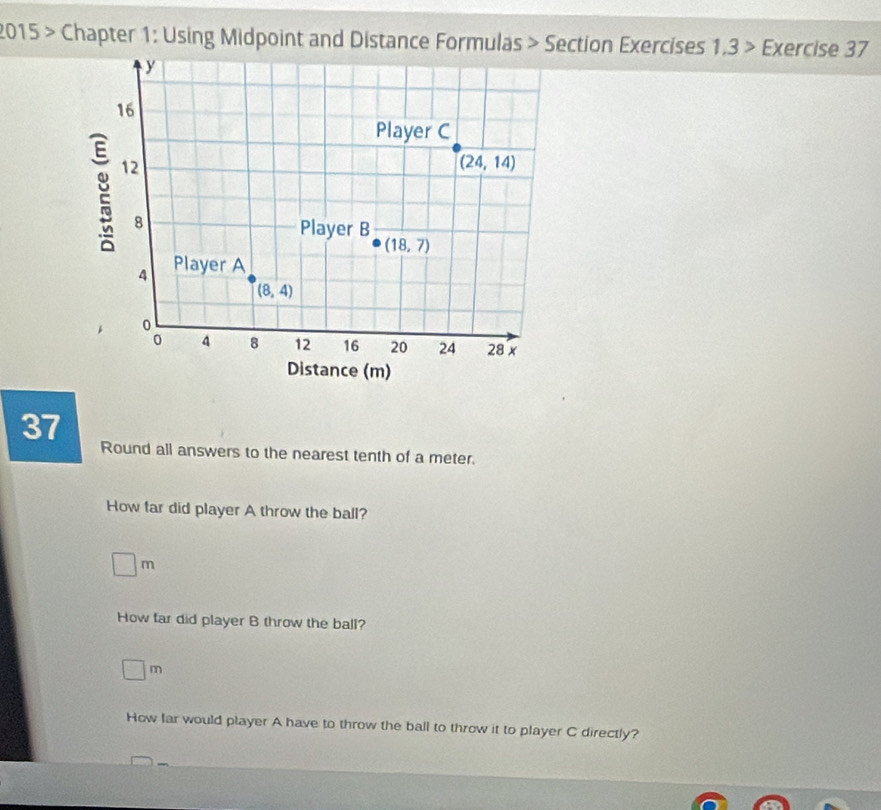 2015 > Chapter 1: Using Midpoint and Distance Formulas > Section Exercises 1.3 > Exercise 37
37
Round all answers to the nearest tenth of a meter.
How far did player A throw the ball?
□ m
How far did player B throw the ball?
□ m
How far would player A have to throw the ball to throw it to player C directly?