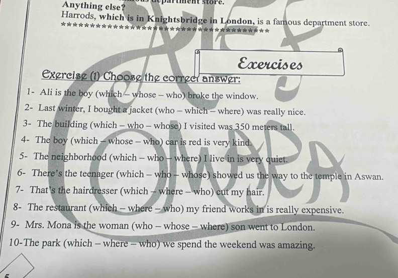 Anything else? s a r t ment s to r e. 
Harrods, which is in Knightsbridge in London, is a famous department store. 
************ 
Exercises 
Exercise (1) Choose the correct answer: 
1- Ali is the boy (which - whose - who) broke the window. 
2- Last winter, I bought a jacket (who - which - where) was really nice. 
3- The building (which - who - whose) I visited was 350 meters tall. 
4- The boy (which - whose - who) car is red is very kind. 
5- The neighborhood (which - who - where) I live in is very quiet. 
6- There’s the teenager (which - who - whose) showed us the way to the temple in Aswan. 
7- That's the hairdresser (which - where - who) cut my hair. 
8- The restaurant (which - where - who) my friend works in is really expensive. 
9- Mrs. Mona is the woman (who - whose - where) son went to London. 
10-The park (which - where - who) we spend the weekend was amazing.
