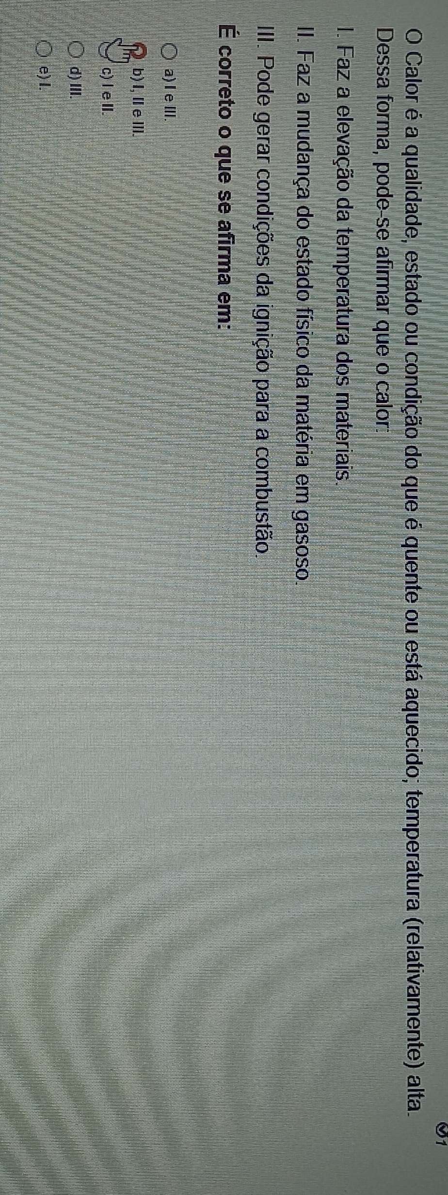 O1
O Calor é a qualidade, estado ou condição do que é quente ou está aquecido; temperatura (relativamente) alta.
Dessa forma, pode-se afirmar que o calor:
I. Faz a elevação da temperatura dos materiais.
II. Faz a mudança do estado físico da matéria em gasoso.
III. Pode gerar condições da ignição para a combustão.
É correto o que se afirma em:
a) Ie III.
b)I,ⅡeⅢII.
c) l eI.
d) III.
e) I.