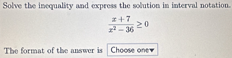 Solve the inequality and express the solution in interval notation.
 (x+7)/x^2-36 ≥ 0
The format of the answer is Choose one