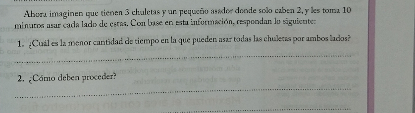 Ahora imaginen que tienen 3 chuletas y un pequeño asador donde solo caben 2, y les toma 10
minutos asar cada lado de estas. Con base en esta información, respondan lo siguiente: 
1. Cuál es la menor cantidad de tiempo en la que pueden asar todas las chuletas por ambos lados? 
_ 
_ 
2. ¿Cómo deben proceder? 
_