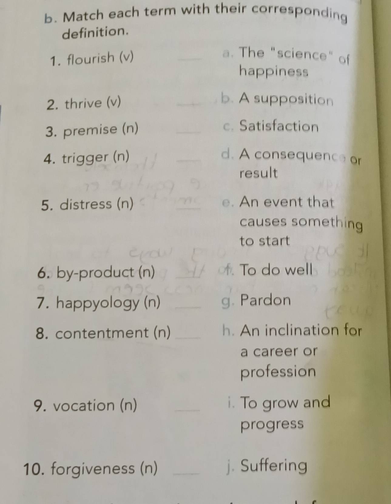 Match each term with their corresponding 
definition. 
1. flourish (v) 
_a. The "science" of 
happiness 
2. thrive (v) 
_b. A supposition 
3. premise (n) 
_c. Satisfaction 
4. trigger (n) _d. A consequence or 
result 
5. distress (n) e. An event that 
causes something 
to start 
6. by-product (n) _f. To do well 
7. happyology (n) _g. Pardon 
8. contentment (n) _h. An inclination for 
a career or 
profession 
9. vocation (n) _i. To grow and 
progress 
10. forgiveness (n) _j. Suffering