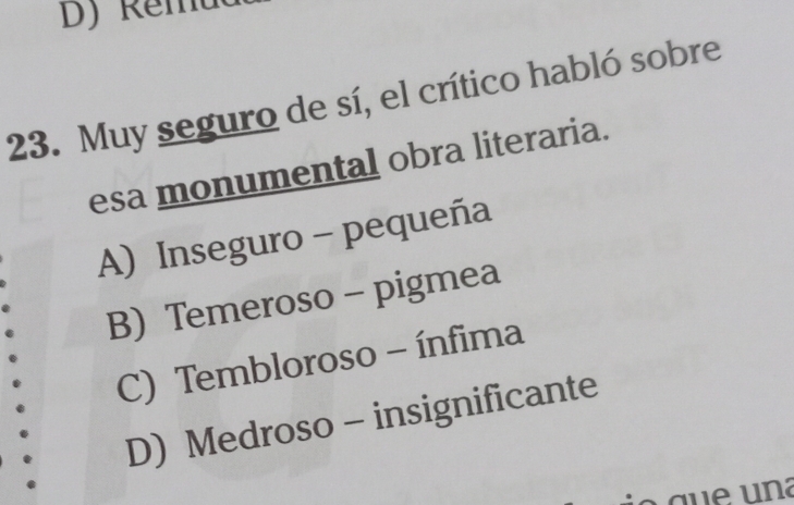 Muy seguro de sí, el crítico habló sobre
esa monumental obra literaria.
A) Inseguro - pequeña
B) Temeroso - pigmea
C) Tembloroso - ínfima
D) Medroso - insignificante