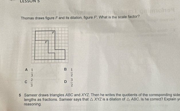 LESSON 5
Thomas draws figure F and its dilation, figure F'. What is the scale factor?
A  1/3 
B  1/2 
C  2/3 
D  3/2 
5 Sameer draws triangles ABC and XYZ. Then he writes the quotients of the corresponding side
lengths as fractions. Sameer says that △ XYZ is a dilation of △ ABC. Is he correct? Explain y
reasoning.