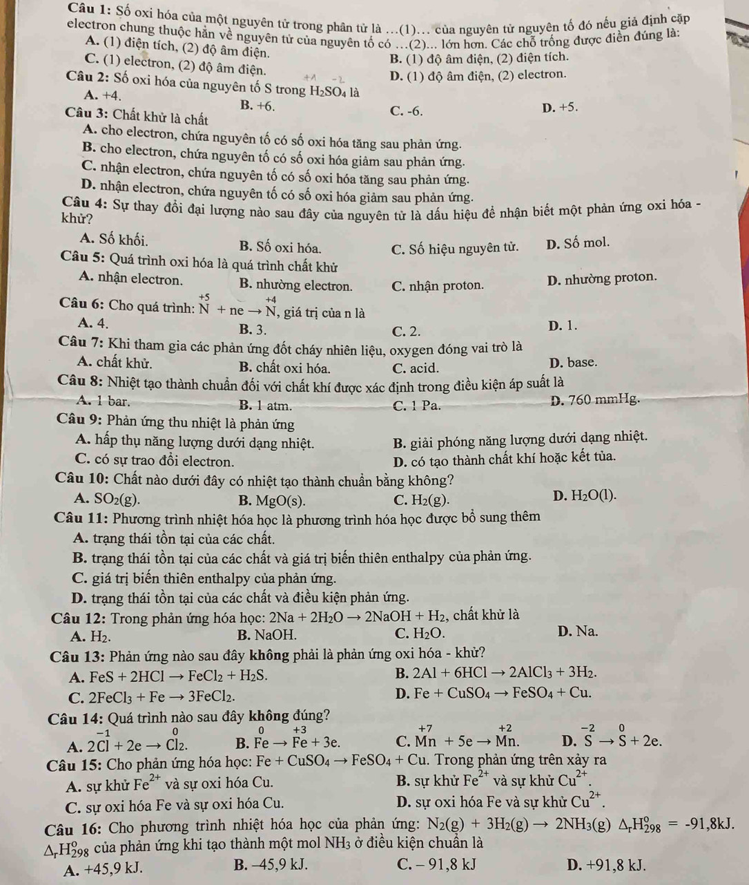 Số oxi hóa của một nguyên tử trong phân tử là ...(1)... của nguyên tử nguyên tố đó nếu giả định cặp
electron chung thuộc hằn về nguyên tử của nguyên tố có ...(2)... lớn hơn. Các chỗ trống được điển đúng là:
A. (1) điện tích, (2) độ âm điện.
B. (1) độ âm điện, (2) điện tích.
C. (1) electron, (2) độ âm điện.
D. (1) độ âm điện, (2) electron.
Câu 2: Số oxi hóa của nguyên tố S trong H₂SO₄ là
A. +4. B. +6. C. -6.
D. +5.
Cầâu 3: Chất khử là chất
A. cho electron, chứa nguyên tố có số oxi hóa tăng sau phản ứng.
B. cho electron, chứa nguyên tố có số oxi hóa giảm sau phản ứng.
C. nhận electron, chứa nguyên tố có số oxi hóa tăng sau phản ứng.
D. nhận electron, chứa nguyên tố có số oxi hóa giảm sau phản ứng.
Câu 4: Sự thay đổi đại lượng nào sau đây của nguyên tử là dấu hiệu để nhận biết một phản ứng oxi hóa -
khử?
A. Số khối. B. Số oxi hóa. C. Số hiệu nguyên tử. D. Số mol.
Câu 5: Quá trình oxi hóa là quá trình chất khử
A. nhận electron. B. nhường electron. C. nhận proton.
D. nhường proton.
Câu 6: Cho quá trình: beginarrayr +5 Nendarray +neto beginarrayr +4 Nendarray , giá trị của n là
A. 4. B. 3. C. 2. D. 1.
Câu 7: Khi tham gia các phản ứng đốt cháy nhiên liệu, oxygen đóng vai trò là
A. chất khử. B. chất oxi hóa. C. acid. D. base.
Câu 8: Nhiệt tạo thành chuẩn đối với chất khí được xác định trong điều kiện áp suất là
A. 1 bar. B. 1 atm. C. 1 Pa. D. 760 mmHg.
Câu 9: Phản ứng thu nhiệt là phản ứng
A. hấp thụ năng lượng dưới dạng nhiệt. B. giải phóng năng lượng dưới dạng nhiệt.
C. có sự trao đổi electron. D. có tạo thành chất khí hoặc kết tủa.
Câu 10: Chất nào dưới đây có nhiệt tạo thành chuẩn bằng không?
A. SO_2(g). B. MgO(s). C. H_2(g).
D. H_2O(l).
Câu 11: Phương trình nhiệt hóa học là phương trình hóa học được bổ sung thêm
A. trạng thái tồn tại của các chất.
B. trạng thái tồn tại của các chất và giá trị biến thiên enthalpy của phản ứng.
C. giá trị biến thiên enthalpy của phản ứng.
D. trạng thái tồn tại của các chất và điều kiện phản ứng.
Câu 12: Trong phản ứng hóa học: 2Na+2H_2Oto 2NaOH+H_2 , chất khử là
A. H_2. B. NaOH. C. H_2O. D. Na.
Câu 13: Phản ứng nào sau đây không phải là phản ứng oxi hóa - khử?
B.
A. FeS+2HClto FeCl_2+H_2S. 2Al+6HClto 2AlCl_3+3H_2.
C. 2FeCl_3+Feto 3FeCl_2.
D. Fe+CuSO_4to FeSO_4+Cu.
Câu 14: Quá trình nào sau đây không đúng?
0 +3
A. 2Cl^(-1)+2eto Cl_2. B. Feto Fe+3e. C. beginarrayr +7 Mnendarray +5eto beginarrayr +2 Mn.endarray D. ^-2Sto -2beginarrayr 0+2e.
Câu 15: Cho phản ứng hóa học: Fe+CuSO_4to FeSO_4+Cu. Trong phản ứng trên xảy ra
A. sự khử Fe^(2+) và sự oxi hóa Cu. B. sự khử Fe^(2+) và sự khử Cu^(2+).
C. sự oxi hóa Fe và sự oxi hóa Cu. D. sự oxi hóa Fe và sự khử Cu^(2+).
Câu 16: Cho phương trình nhiệt hóa học của phản ứng: N_2(g)+3H_2(g)to 2NH_3 (g) △ _rH_(298)°=-91,8kJ.
△ _rH_(298)^o của phản ứng khi tạo thành một mol NH_3 ở điều kiện chuẩn là
A. +45,9 kJ. B. −45,9 kJ. C. - 91,8 kJ D. +91,8 kJ.