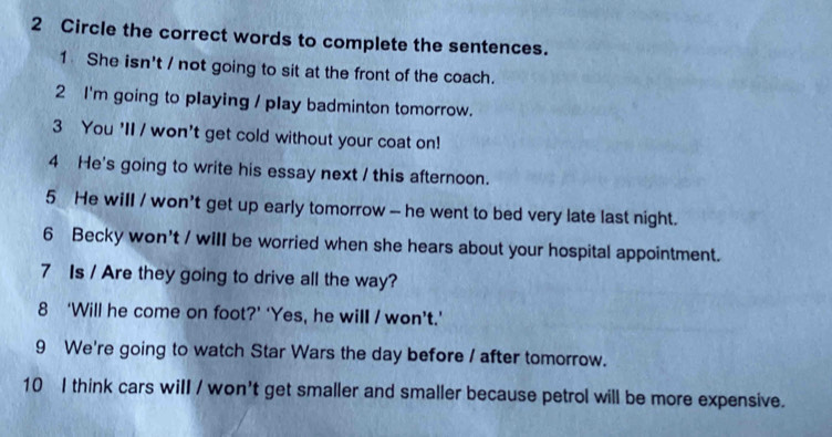 Circle the correct words to complete the sentences. 
1 She isn't / not going to sit at the front of the coach. 
2 I'm going to playing / play badminton tomorrow. 
3 You 'II / won't get cold without your coat on! 
4 He's going to write his essay next / this afternoon. 
5 He will / won't get up early tomorrow -- he went to bed very late last night. 
6 Becky won't / will be worried when she hears about your hospital appointment. 
7 Is / Are they going to drive all the way? 
8 ‘Will he come on foot?’ ‘Yes, he will / won’t.’ 
9 We're going to watch Star Wars the day before / after tomorrow. 
10 I think cars will / won't get smaller and smaller because petrol will be more expensive.