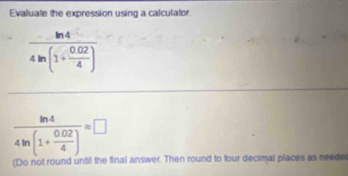 Evaluate the expression using a calculator.
frac ln 44ln (1+ (0.02)/4 )
frac ln 44ln (1+ (0.02)/4 )approx □
(Do not round until the final answer. Then round to four decimal places as neede