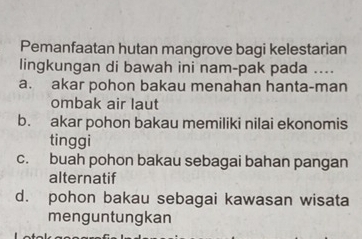 Pemanfaatan hutan mangrove bagi kelestarian
lingkungan di bawah ini nam-pak pada ....
a. akar pohon bakau menahan hanta-man
ombak air laut
b. akar pohon bakau memiliki nilai ekonomis
tinggi
c. buah pohon bakau sebagai bahan pangan
alternatif
d. pohon bakau sebagai kawasan wisata
menguntungkan