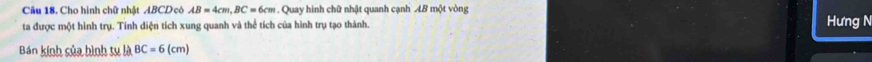 Cho hình chữ nhật ABCD có AB=4cm, BC=6cm Quay hình chữ nhật quanh cạnh AB một vòng 
ta được một hình trụ. Tính diện tích xung quanh và thể tích của hình trụ tạo thành. Hưng N 
Bán kính sủa hình tụ là BC=6(cm)