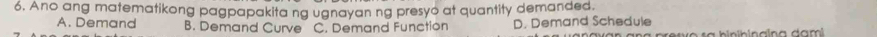 Ano ang matematikong pagpapakita ng ugnayan ng presyo at quantity demanded.
A. Demand B. Demand Curve C. Demand Function D. Demand Schedule