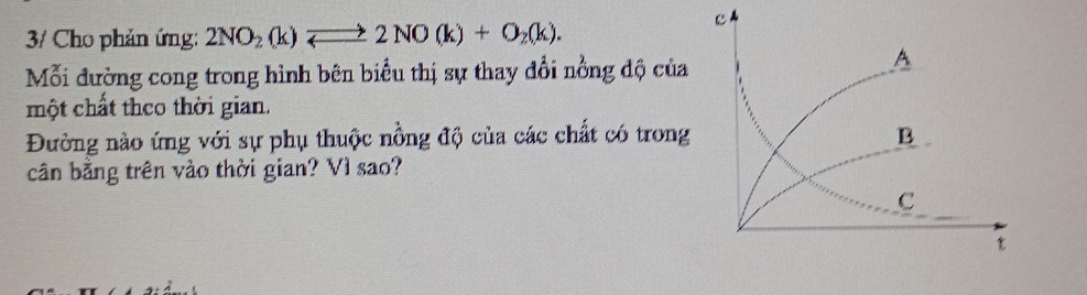 3/ Cho phản ứng: 2NO_2(k)leftharpoons 2NO(k)+O_2(k). 
Mỗi đường cong trong hình bên biểu thị sự thay đổi nồng độ của 
một chất theo thời gian. 
Đường nào ứng với sự phụ thuộc nồng độ của các chất có trong 
cân bằng trên vào thời gian? Vì sao?