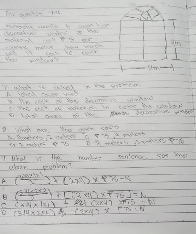 for question 7-a
Michaula wants to coven her
decorative window is the
materal cook75 per
square meter how mich
Um
will it cosk to cover
the window?
3. 2m
7. what is asked in the problem
A loa cover used
B the cost of the decoralive window
c the cost of maxeno to cover the window
D tota area of the decoraive windor
8. What are the oiven cous
A umeters, 2 meters c TS, u mevers
1o 2 mekers 15 D U melers, Imekexs76
9. What is the number sentence for the
above problem?
A ( (3.14* 1)/2 endpmatrix +beginpmatrix 2* 4endpmatrix * 1)* P75-N
B ( (3.14* 2* 2)/2 )+[(2* 4)* 75]=N
C (314* 1* 1)+221(2* 4)* 75=N
D (3.14* 2* 2)-5y-(2* 4)* p75=N