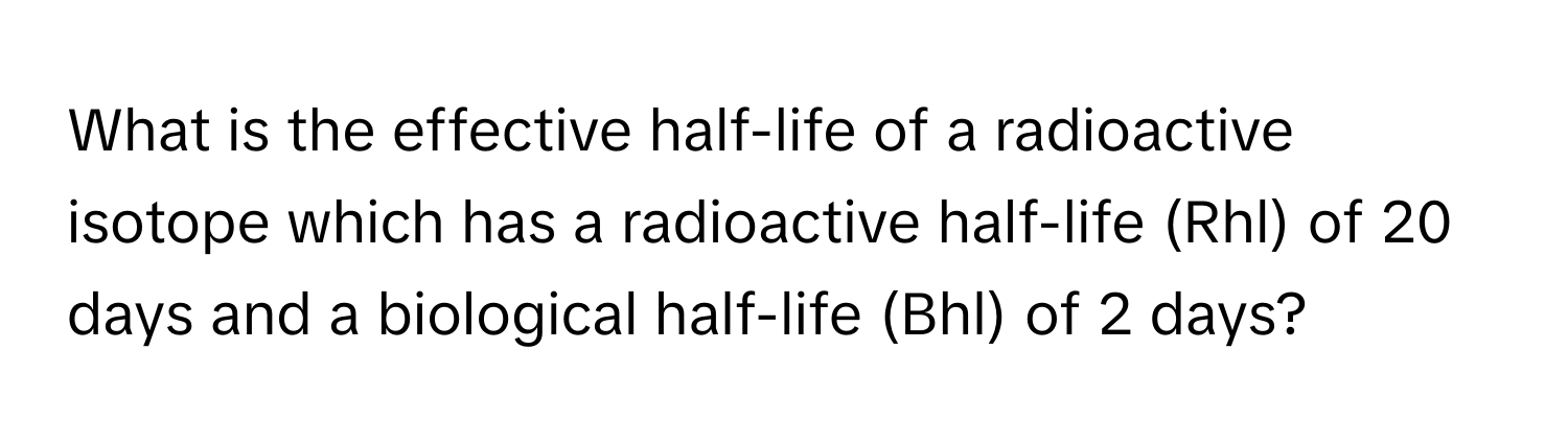 What is the effective half-life of a radioactive isotope which has a radioactive half-life (Rhl) of 20 days and a biological half-life (Bhl) of 2 days?