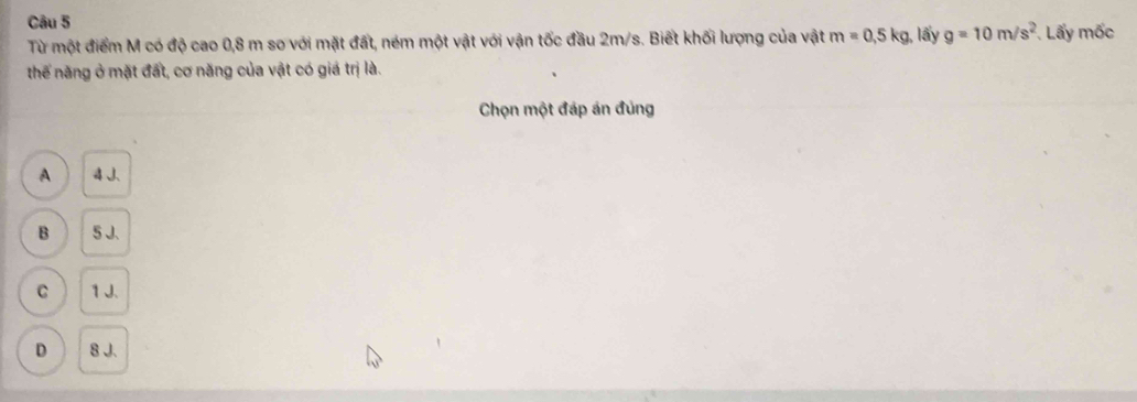 Từ một điểm M có độ cao 0,8 m so với mặt đất, ném một vật với vận tốc đầu 2m/s. Biết khối lượng của vật m=0,5kg , lấy g=10m/s^2 Lấy mốc
thểế năng ở mặt đất, cơ năng của vật có giá trị là.
Chọn một đáp án đủng
A 4
B 5 J.
C 1 J.
D 8 J.