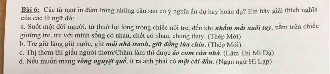 Các từ ngữ in đậm trong những câu sau có ý nghĩa ẩn dụ hay hoán dụ? Em hãy giải thích nghĩa
của các từ ngữ đó:
a. Suốt một đời người, từ thuở lọt lòng trong chiếc nôi tre, đến khi nhắm mắt xuôi tay, nằm trên chiếc
giường tre, tre với mình sống có nhau, chết có nhau, chung thủy. (Thép Mới)
b. Tre giữ làng giữ nước, giữ mái nhà tranh, giữ đồng lúa chín. (Thép Mới)
c. Thị thơm thì giấu người thơm/Chăm làm thì được áo cơm cửa nhà. (Lâm Thị Mĩ Dạ)
d. Nếu muốn mang vòng nguyệt quế, ít ra anh phải có một cái đầu. (Ngạn ngữ Hi Lạp)