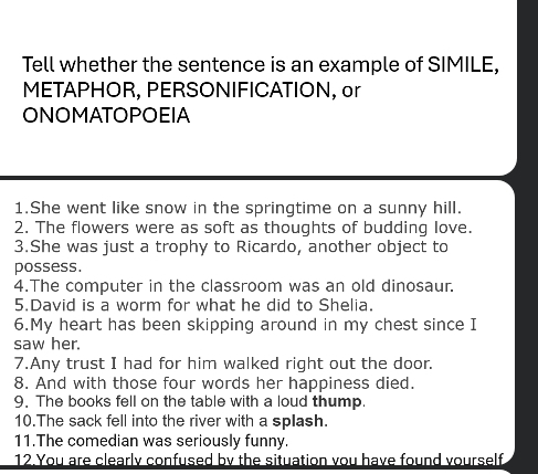 Tell whether the sentence is an example of SIMILE, 
METAPHOR, PERSONIFICATION, or 
ONOMATOPOEIA 
1.She went like snow in the springtime on a sunny hill. 
2. The flowers were as soft as thoughts of budding love. 
3.She was just a trophy to Ricardo, another object to 
possess. 
4.The computer in the classroom was an old dinosaur. 
5.David is a worm for what he did to Shelia. 
6.My heart has been skipping around in my chest since I 
saw her. 
7.Any trust I had for him walked right out the door. 
8. And with those four words her happiness died. 
9. The books fell on the table with a loud thump. 
10.The sack fell into the river with a splash. 
11.The comedian was seriously funny. 
12.You are clearly confused by the situation you have found yourself.