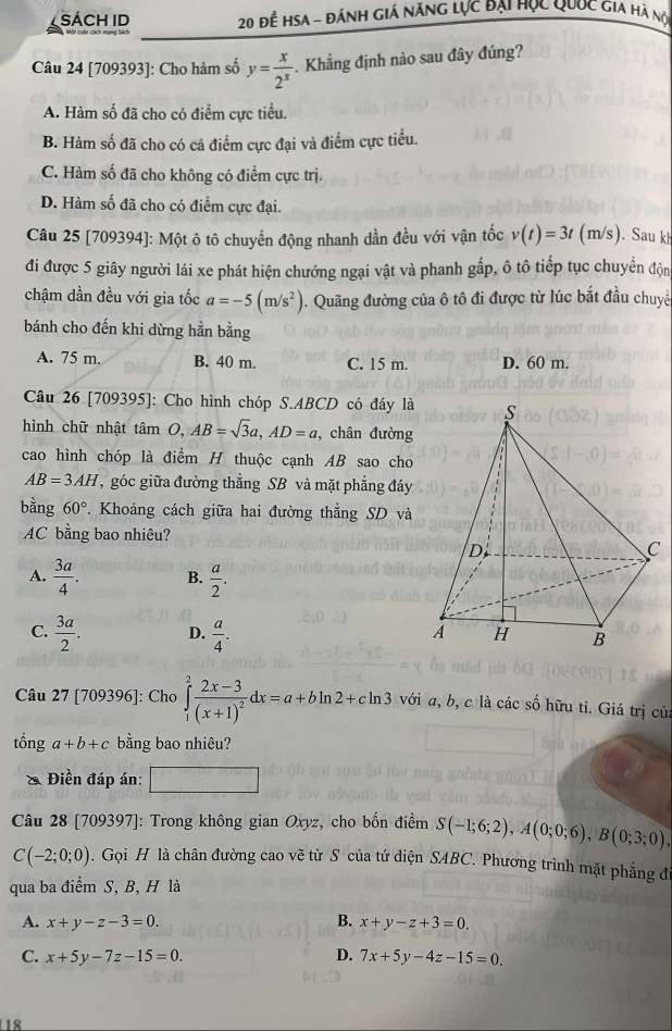 SÁCH ID  20 để HSA - đánh giá năng lực đại học Quuc Gia hà nộ
Câu 24 [709393]: Cho hàm số y= x/2^x .  Khẳng định nào sau đây đúng?
A. Hàm số đã cho có điểm cực tiểu.
B. Hàm số đã cho có cả điểm cực đại và điểm cực tiểu.
C. Hàm số đã cho không có điểm cực trị.
D. Hàm số đã cho có điểm cực đại.
Câu 25 [709394]: Một ô tô chuyển động nhanh dần đều với vận tốc v(t)=3t(m/s). Sau k
đi được 5 giây người lái xe phát hiện chướng ngại vật và phanh gấp, ô tô tiếp tục chuyển độn
chậm dần đều với gia tốc a=-5(m/s^2). Quãng đường của ô tô đi được từ lúc bắt đầu chuyê
bánh cho đến khi dừng hằn bằng
A. 75 m. B. 40 m. C. 15 m. D. 60 m.
Câu 26 [709395]: Cho hình chóp S.ABCD có đáy là
hình chữ nhật tan O,AB=sqrt(3)a,AD=a , chân đường
cao hình chóp là điểm H thuộc cạnh AB sao cho
AB=3AH , góc giữa đường thẳng SB và mặt phẳng đáy
bằng 60°. Khoảng cách giữa hai đường thắng SD và
AC bằng bao nhiêu?
A.  3a/4 . B.  a/2 .
C.  3a/2 . D.  a/4 .
Câu 27 [709396]: Cho ∈tlimits _1^(2frac 2x-3)(x+1)^2dx=a+bln 2+cln 3 với a, b, c là các số hữu tỉ. Giá trị củ
tổng a+b+c bằng bao nhiêu?
Điền đáp án:
Câu 28 [709397]: Trong không gian Oxyz, cho bốn điểm S(-1;6;2),A(0;0;6),B(0;3;0).
C(-2;0;0). Gọi H là chân đường cao vẽ từ S của tứ diện SABC. Phương trình mặt phẳng đ
qua ba điểm S, B, H là
A. x+y-z-3=0. B. x+y-z+3=0.
C. x+5y-7z-15=0. D. 7x+5y-4z-15=0.
18