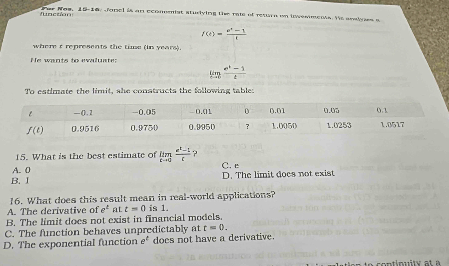 function:
For Nos. 15-16: Jonel is an economist studying the rate of return on investments. He analyzes a
f(t)= (e^t-1)/t 
where t represents the time (in years).
He wants to evaluate:
limlimits _tto 0 (e^t-1)/t 
To estimate the limit, she constructs the following table:
15. What is the best estimate of limlimits _tto 0 (e^t-1)/t  ?
A. 0 C. e
B. 1 D. The limit does not exist
16. What does this result mean in real-world applications?
A. The derivative of e^t at t=0 is 1.
B. The limit does not exist in financial models.
C. The function behaves unpredictably at t=0.
D. The exponential function e^t does not have a derivative.
con tinuity at a