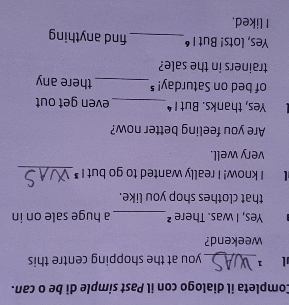 Completa il dialogo con il Past simple di be o can. 
1 1_ you at the shopping centre this 
weekend? 
Yes, I was. There ²_ a huge sale on in 
that clothes shop you like. 
I know! I really wanted to go but |^3 _ 
very well. 
Are you feeling better now? 
Yes, thanks. But 1^4 _ even get out 
of bed on Saturday!⁵_ there any 
trainers in the sale? 
Yes, lots! But |^6 _ find anything 
I liked.