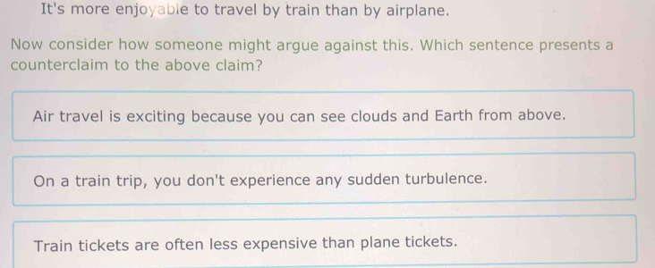 It's more enjoyable to travel by train than by airplane.
Now consider how someone might argue against this. Which sentence presents a
counterclaim to the above claim?
Air travel is exciting because you can see clouds and Earth from above.
On a train trip, you don't experience any sudden turbulence.
Train tickets are often less expensive than plane tickets.