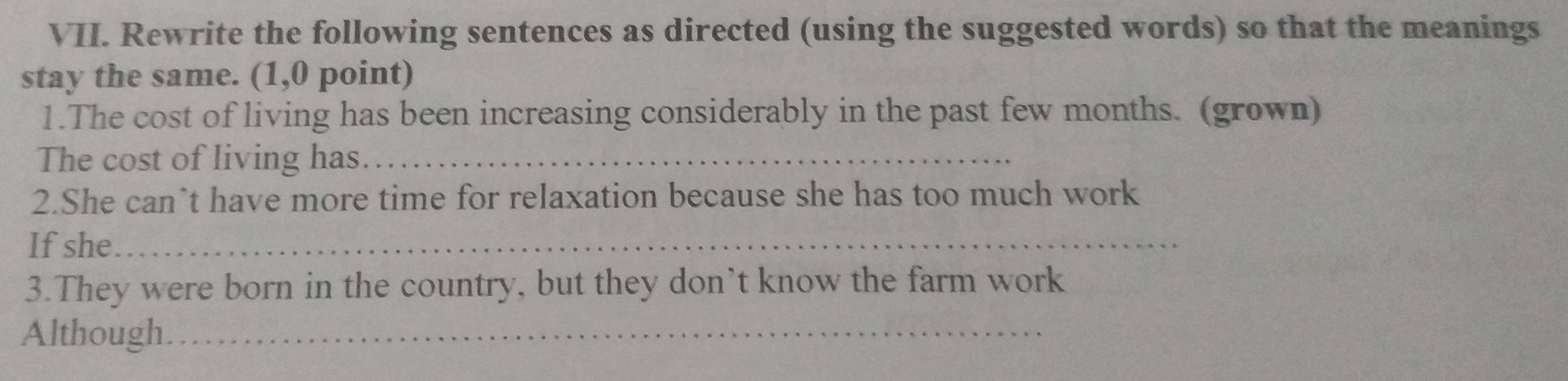 Rewrite the following sentences as directed (using the suggested words) so that the meanings 
stay the same. (1,0 point) 
1.The cost of living has been increasing considerably in the past few months. (grown) 
The cost of living has_ 
2.She can`t have more time for relaxation because she has too much work 
If she_ 
3.They were born in the country, but they don’t know the farm work 
Although._
