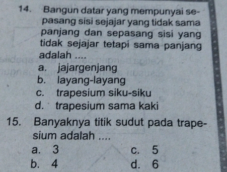 Bangun datar yang mempunyai se-
pasang sisi sejajar yang tidak sama
panjang dan sepasang sisi yang
tidak sejajar tetapi sama panjang
adalah ....
a. jajargenjang
b. layang-layang
c. trapesium siku-siku
d.trapesium sama kaki
15. Banyaknya titik sudut pada trape-
sium adalah ....
a. 3 c. 5
b. 4 d. 6