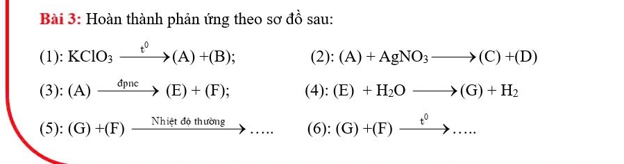 Hoàn thành phản ứng theo sơ đồ sau: 
(1): KClO_3xrightarrow t^0(A)+(B);
(2):(A)+AgNO_3to (C)+(D)
(3): (A)xrightarrow dpnc(E)+(F);
(4):(E)+H_2Oto (G)+H_2
(5):(G)+(F)xrightarrow Nhietdothuing.... (6):(G)+(F)xrightarrow t^0...