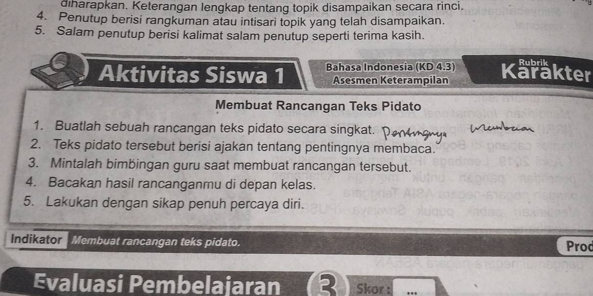 diharapkan. Keterangan lengkap tentang topik disampaikan secara rinci. 
4. Penutup berisi rangkuman atau intisari topik yang telah disampaikan. 
5. Salam penutup berisi kalimat salam penutup seperti terima kasih. 
Rubrik 
Aktivitas Siswa 1 Bahasa Indonesia (KD 4.3) Karakter 
Asesmen Keterampilan 
Membuat Rancangan Teks Pidato 
1. Buatlah sebuah rancangan teks pidato secara singkat. 
2. Teks pidato tersebut berisi ajakan tentang pentingnya membaca. 
3. Mintalah bimbingan guru saat membuat rancangan tersebut. 
4. Bacakan hasil rancanganmu di depan kelas. 
5. Lakukan dengan sikap penuh percaya diri. 
Indikator Membuat rancangan teks pidato. Prod 
Evaluasi Pembelajaran TR Skor : ..