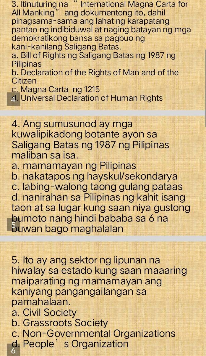 Itinuturing na “ International Magna Carta for
All Manking” ang dokumentong ito, dahil
pinagsama-sama ang lahat ng karapatang
pantao ng indibiduwal at naging batayan ng mga
demokratikong bansa sa pagbuo ng
kani-kanilang Saligang Batas.
a. Bill of Rights ng Saligang Batas ng 1987 ng
Pilipinas
b. Declaration of the Rights of Man and of the
Citizen
c. Magna Carta ng 1215
4. Universal Declaration of Human Rights
4. Ang sumusunod ay mga
kuwalipikadong botante ayon sa
Saligang Batas ng 1987 ng Pilipinas
maliban sa isa.
a. mamamayan ng Pilipinas
b. nakatapos ng hayskul/sekondarya
c. labing-walong taong gulang pataas
d. nanirahan sa Pilipinas ng kahit isang
taon at sa lugar kung saan niya gustong
bumoto nang hindi bababa sa 6 na
buwan bago maghalalan
5. Ito ay ang sektor ng lipunan na
hiwalay sa estado kung saan maaaring
maiparating ng mamamayan ang
kaniyang pangangailangan sa
pamahalaan.
a. Civil Society
b. Grassroots Society
c. Non-Governmental Organizations
d. People’s Organization