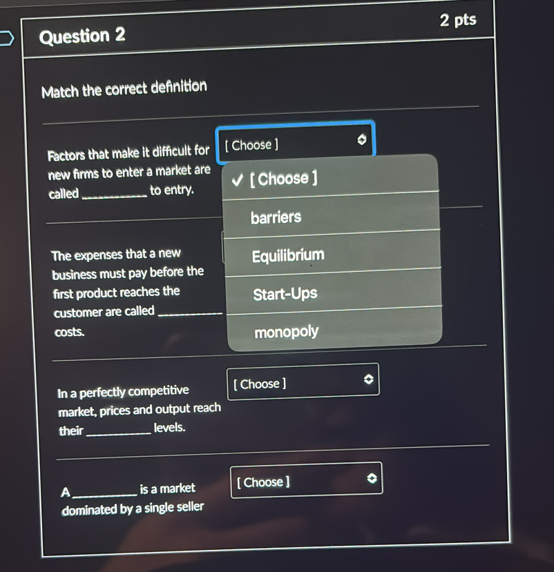 Match the correct defnition
Factors that make it difficult for [ Choose ]
new firms to enter a market are [ Choose ]
called_ to entry.
_
barriers
The expenses that a new Equilibrium
business must pay before the
first product reaches the Start-Ups
customer are called_
costs. monopoly
In a perfectly competitive [ Choose ]
market, prices and output reach
their_ levels.
_
_
A_ is a market [ Choose ]
dominated by a single seller
