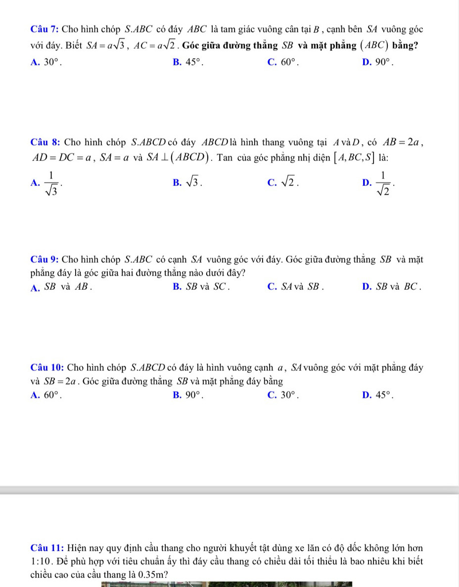 Cho hình chóp S. ABC có đáy ABC là tam giác vuông cân tại B , cạnh bên SA vuông góc
với đáy. Biết SA=asqrt(3), AC=asqrt(2). Góc giữa đường thắng SB và mặt phẳng (ABC) bằng?
A. 30°. B. 45°. C. 60°. D. 90°. 
Câu 8: Cho hình chóp S. ABCD có đáy ABCD là hình thang vuông tại A và D, có AB=2a,
AD=DC=a, SA=a và SA⊥ (ABCD). Tan của góc phẳng nhị diện [A,BC,S] là:
A.  1/sqrt(3) .  1/sqrt(2) .
B. sqrt(3). C. sqrt(2). D.
Câu 9: Cho hình chóp S. ABC có cạnh SA vuông góc với đáy. Góc giữa đường thắng SB và mặt
phẳng đáy là góc giữa hai đường thẳng nào dưới đây?
A. SB và AB. B. SB và SC . C. SA và SB . D. SB và BC.
Câu 10: Cho hình chóp S. ABCD có đáy là hình vuông cạnh a, SA vuông góc với mặt phẳng đáy
và SB=2a. Góc giữa đường thắng SB và mặt phẳng đáy bằng
A. 60°. B. 90°. C. 30°. D. 45°. 
Câu 11: Hiện nay quy định cầu thang cho người khuyết tật dùng xe lăn có độ dốc không lớn hơn
1:10 * . Để phù hợp với tiêu chuẩn ấy thì đáy cầu thang có chiều dài tối thiều là bao nhiêu khi biết
chiều cao của cầu thang là 0.35m?