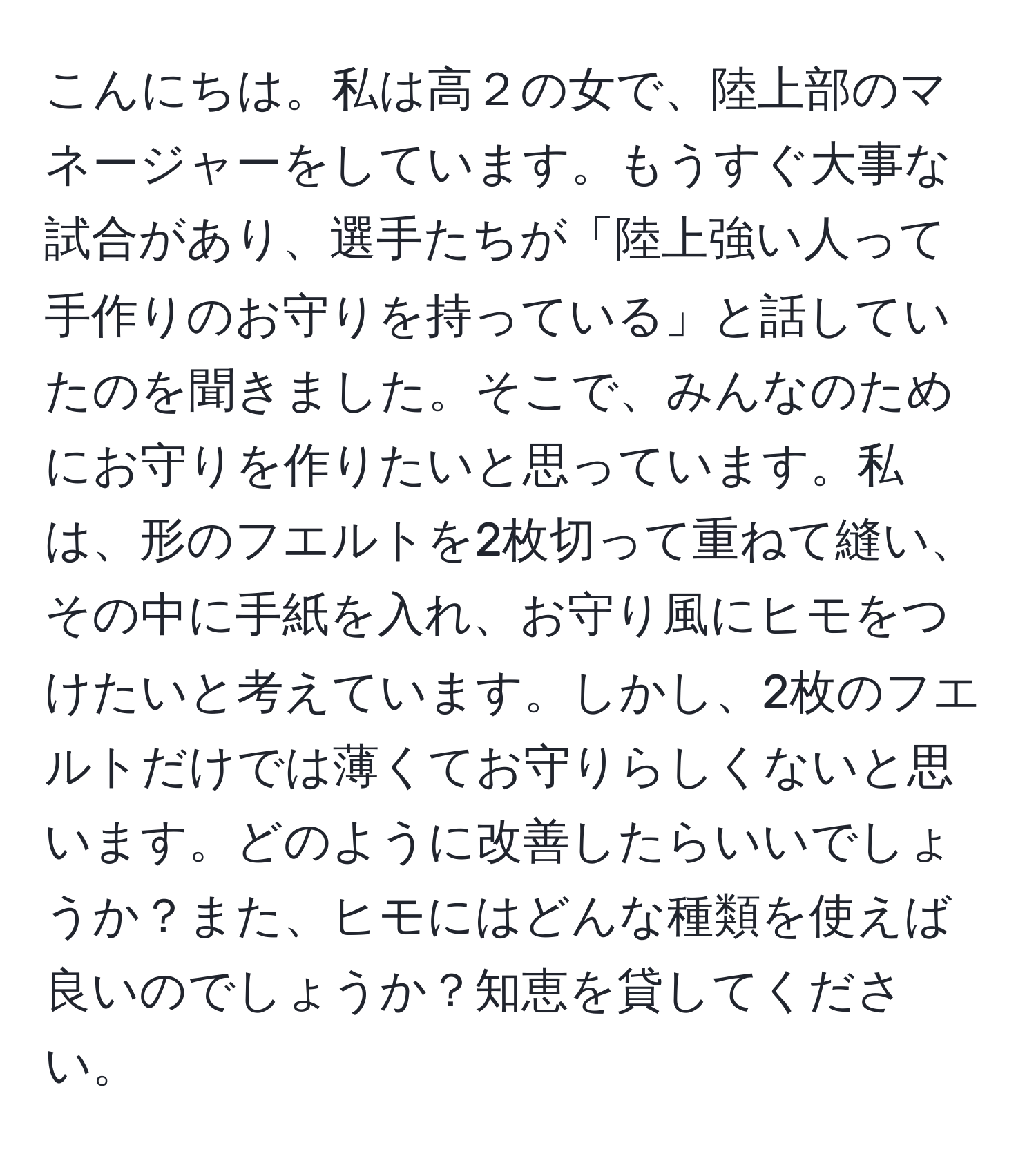 こんにちは。私は高２の女で、陸上部のマネージャーをしています。もうすぐ大事な試合があり、選手たちが「陸上強い人って手作りのお守りを持っている」と話していたのを聞きました。そこで、みんなのためにお守りを作りたいと思っています。私は、形のフエルトを2枚切って重ねて縫い、その中に手紙を入れ、お守り風にヒモをつけたいと考えています。しかし、2枚のフエルトだけでは薄くてお守りらしくないと思います。どのように改善したらいいでしょうか？また、ヒモにはどんな種類を使えば良いのでしょうか？知恵を貸してください。