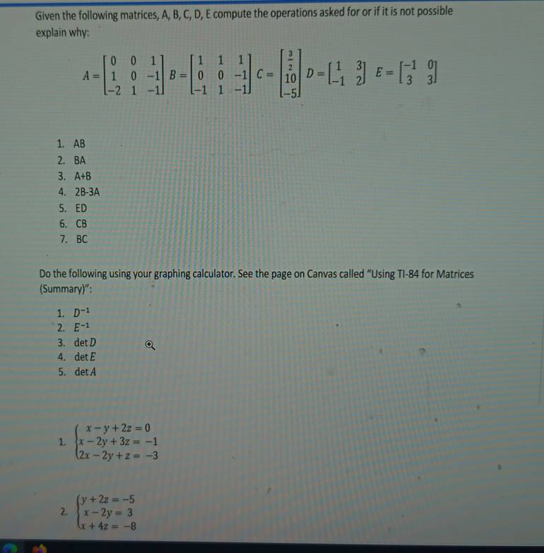 Given the following matrices, A, B, C, D, E compute the operations asked for or if it is not possible 
explain why:
A=beginbmatrix 0&0&1 1&0&-1 -2&1&-1endbmatrix B=beginbmatrix 1&1&1 0&0&-1 -1&1&-1endbmatrix C=beginbmatrix  3/2  10 -5endbmatrix D=beginbmatrix 1&3 -1&2endbmatrix E=beginbmatrix -1&0 3&3endbmatrix
1. AB
2. BA
3. A+B
4. 2B-3A
5. ED
6. CB
7. BC
Do the following using your graphing calculator. See the page on Canvas called “Using TI-84 for Matrices 
(Summary)": 
1. D^(-1)
2. E^(-1)
3. det D
4. det E
5. det A
1. beginarrayl x-y+2z=0 x-2y+3z=-1 2x-2y+z=-3endarray.
2. beginarrayl y+2z=-5 x-2y=3 x+4z=-8endarray.