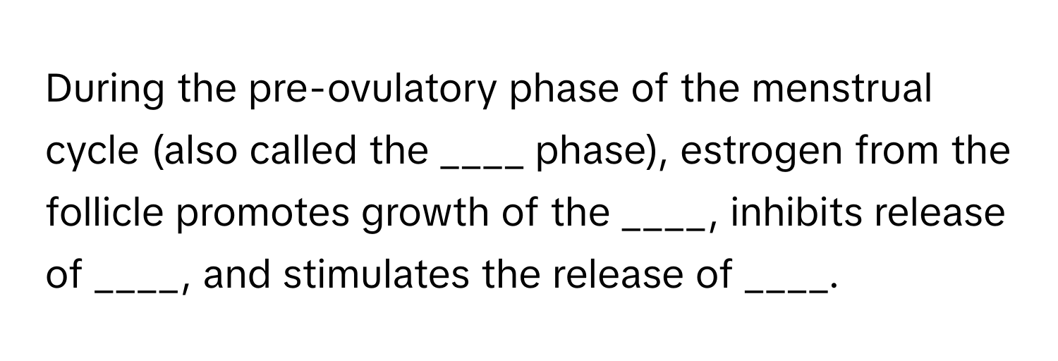 During the pre-ovulatory phase of the menstrual cycle (also called the ____ phase), estrogen from the follicle promotes growth of the ____, inhibits release of ____, and stimulates the release of ____.