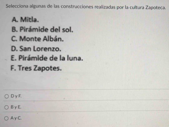 Selecciona algunas de las construcciones realizadas por la cultura Zapoteca.
A. Mitla.
B. Pirámide del sol.
C. Monte Albán.
D. San Lorenzo.
E. Pirámide de la luna.
F. Tres Zapotes.
D y F.
B γ E.
A γC.